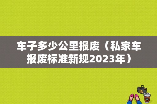 车子多少公里报废（私家车报废标准新规2023年）