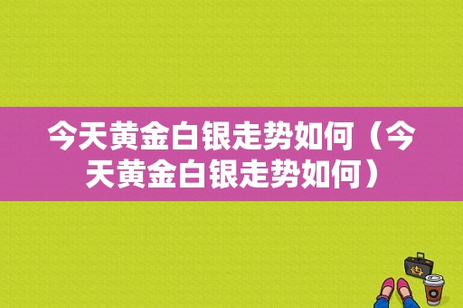 今天黄金白银走势如何（今天黄金白银走势如何）