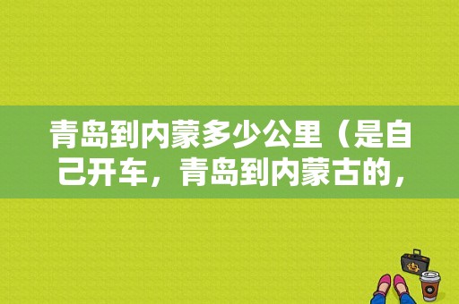 青岛到内蒙多少公里（是自己开车，青岛到内蒙古的，高速，大概，多少公里?到站时间能用，多长时间?需要交多少钱的高速路费用）