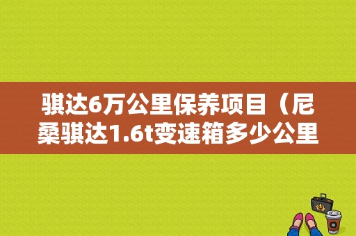 骐达6万公里保养项目（尼桑骐达1.6t变速箱多少公里保养）