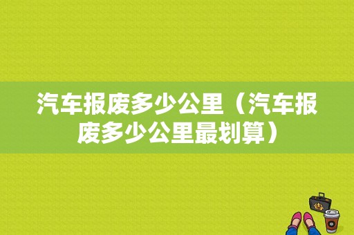 汽车报废多少公里（汽车报废多少公里最划算）